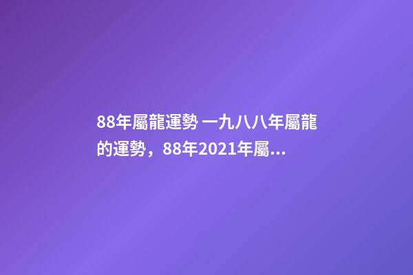 88年屬龍運勢 一九八八年屬龍的運勢，88年2021年屬龍人的全年運勢